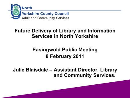 1 Future Delivery of Library and Information Services in North Yorkshire Easingwold Public Meeting 8 February 2011 Julie Blaisdale – Assistant Director,