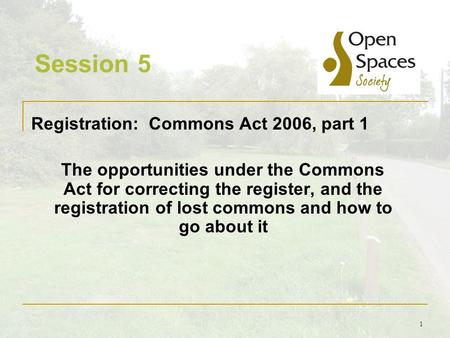 1 Session 5 Registration: Commons Act 2006, part 1 The opportunities under the Commons Act for correcting the register, and the registration of lost commons.