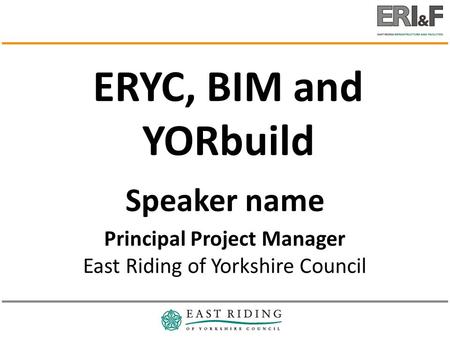 Speaker name Principal Project Manager East Riding of Yorkshire Council ERYC, BIM and YORbuild.