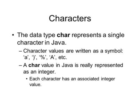 Characters The data type char represents a single character in Java. –Character values are written as a symbol: ‘a’, ‘)’, ‘%’, ‘A’, etc. –A char value.