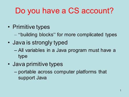 1 Do you have a CS account? Primitive types –“ building blocks ” for more complicated types Java is strongly typed –All variables in a Java program must.
