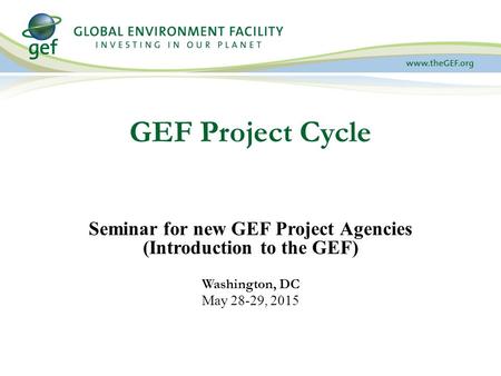 GEF Project Cycle Seminar for new GEF Project Agencies (Introduction to the GEF) Washington, DC May 28-29, 2015.