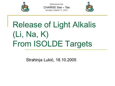 Welcome to the CHARMS See – Tea Sunday, October 11, 2015 Release of Light Alkalis (Li, Na, K) From ISOLDE Targets Strahinja Lukić, 18.10.2005.