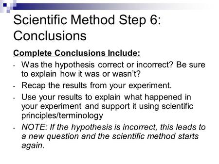 Scientific Method Step 6: Conclusions Complete Conclusions Include: - Was the hypothesis correct or incorrect? Be sure to explain how it was or wasn’t?