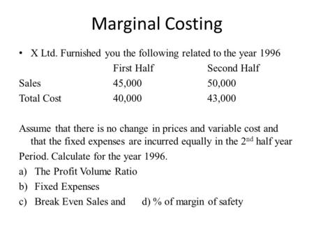 Marginal Costing X Ltd. Furnished you the following related to the year 1996 First HalfSecond Half Sales45,00050,000 Total Cost 40,00043,000 Assume that.
