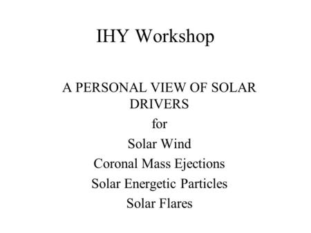 IHY Workshop A PERSONAL VIEW OF SOLAR DRIVERS for Solar Wind Coronal Mass Ejections Solar Energetic Particles Solar Flares.