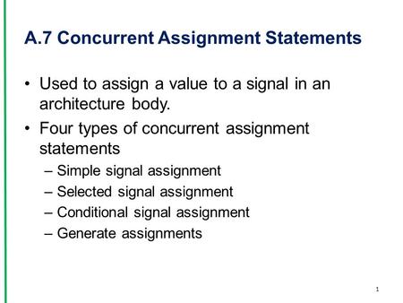 A.7 Concurrent Assignment Statements Used to assign a value to a signal in an architecture body. Four types of concurrent assignment statements –Simple.