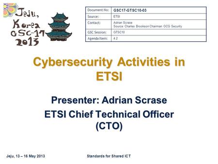 Jeju, 13 – 16 May 2013Standards for Shared ICT Cybersecurity Activities in ETSI Presenter: Adrian Scrase ETSI Chief Technical Officer (CTO) Document No: