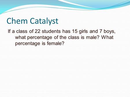 Chem Catalyst If a class of 22 students has 15 girls and 7 boys, what percentage of the class is male? What percentage is female?
