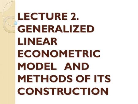 LECTURE 2. GENERALIZED LINEAR ECONOMETRIC MODEL AND METHODS OF ITS CONSTRUCTION.