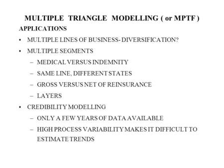 MULTIPLE TRIANGLE MODELLING ( or MPTF ) APPLICATIONS MULTIPLE LINES OF BUSINESS- DIVERSIFICATION? MULTIPLE SEGMENTS –MEDICAL VERSUS INDEMNITY –SAME LINE,