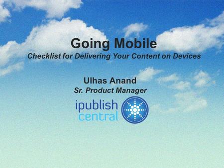 Going Mobile Checklist for Delivering Your Content on Devices Ulhas Anand Sr. Product Manager.