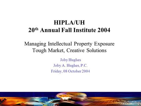 HIPLA/UH 20 th Annual Fall Institute 2004 Managing Intellectual Property Exposure Tough Market, Creative Solutions Joby Hughes Joby A. Hughes, P.C. Friday,