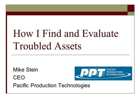 How I Find and Evaluate Troubled Assets Mike Stein CEO Pacific Production Technologies.