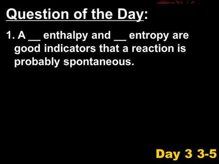 Question of the Day: 1. A __ enthalpy and __ entropy are good indicators that a reaction is probably spontaneous. Day 3 3-5.