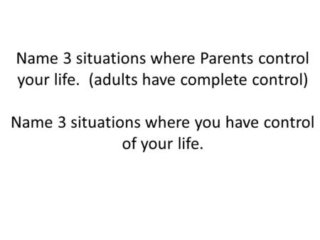 Name 3 situations where Parents control your life. (adults have complete control) Name 3 situations where you have control of your life.