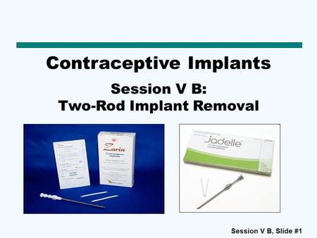 Session V B, Slide #1 Contraceptive Implants Session V B: Two-Rod Implant Removal.
