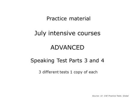 Practice material July intensive courses ADVANCED Speaking Test Parts 3 and 4 3 different tests 1 copy of each Source: 10 CAE Practice Tests. Global.