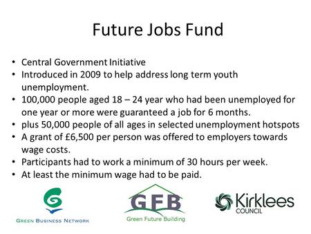 Future Jobs Fund Central Government Initiative Introduced in 2009 to help address long term youth unemployment. 100,000 people aged 18 – 24 year who had.