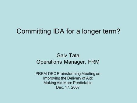 Committing IDA for a longer term? Gaiv Tata Operations Manager, FRM PREM-DEC Brainstorming Meeting on Improving the Delivery of Aid: Making Aid More Predictable.