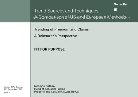 Slide 1 Trend Sources and Techniques, A Comparison of US and European Methods Trending of Premium and Claims A Reinsurer’s Perspective FIT FOR PURPOSE.