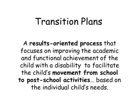 Transition Plans A results-oriented process that focuses on improving the academic and functional achievement of the child with a disability to facilitate.