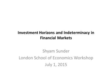 Investment Horizons and Indeterminacy in Financial Markets Shyam Sunder London School of Economics Workshop July 1, 2015.