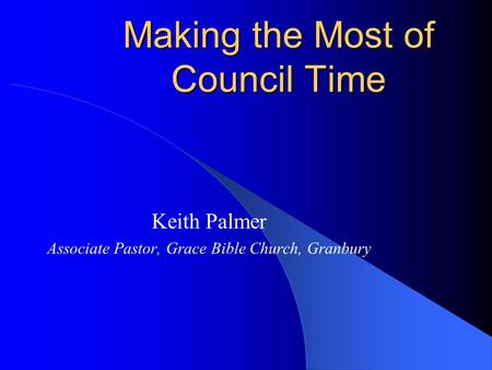 Making the Most of Council Time Keith Palmer Associate Pastor, Grace Bible Church, Granbury.