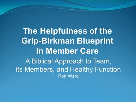 A Biblical Approach to Team, its Members, and Healthy Function Ron Ward The Helpfulness of the Grip-Birkman Blueprint in Member Care.