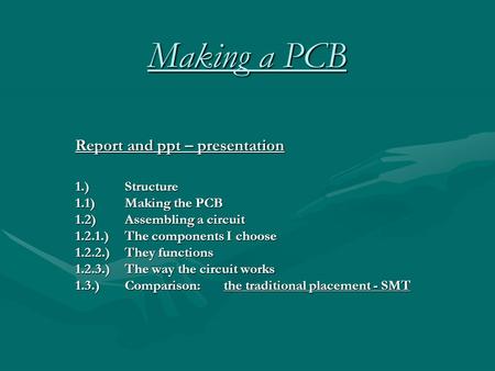 Making a PCB Report and ppt – presentation 1.)Structure 1.1)Making the PCB 1.2)Assembling a circuit 1.2.1.)The components I choose 1.2.2.)They functions.
