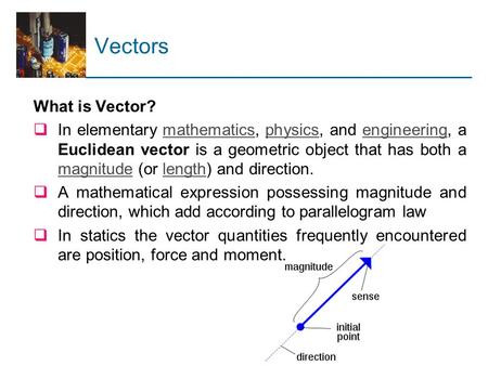 Vectors What is Vector?  In elementary mathematics, physics, and engineering, a Euclidean vector is a geometric object that has both a magnitude (or length)