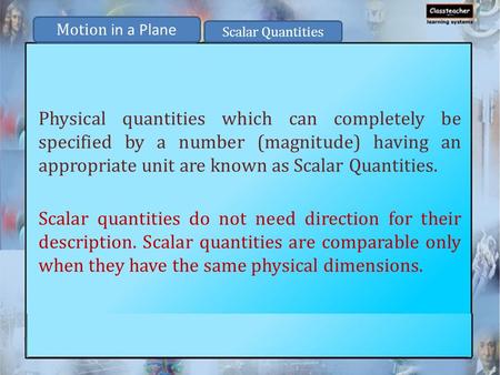 Physical quantities which can completely be specified by a number (magnitude) having an appropriate unit are known as Scalar Quantities. Scalar quantities.
