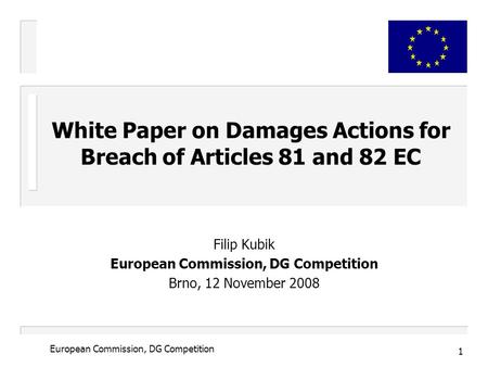 1 European Commission, DG Competition Filip Kubik European Commission, DG Competition Brno, 12 November 2008 White Paper on Damages Actions for Breach.