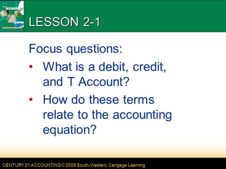 CENTURY 21 ACCOUNTING © 2009 South-Western, Cengage Learning LESSON 2-1 Focus questions: What is a debit, credit, and T Account? How do these terms relate.