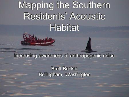 Mapping the Southern Residents’ Acoustic Habitat Increasing awareness of anthropogenic noise Brett Becker Bellingham, Washington Increasing awareness of.