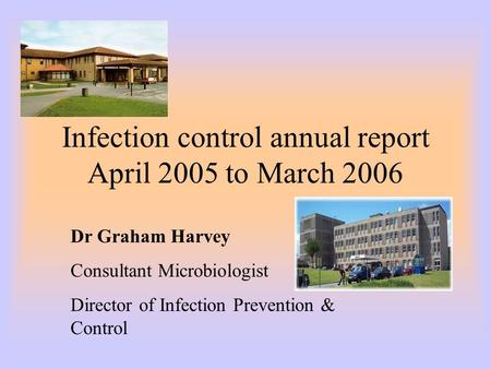 Infection control annual report April 2005 to March 2006 Dr Graham Harvey Consultant Microbiologist Director of Infection Prevention & Control.