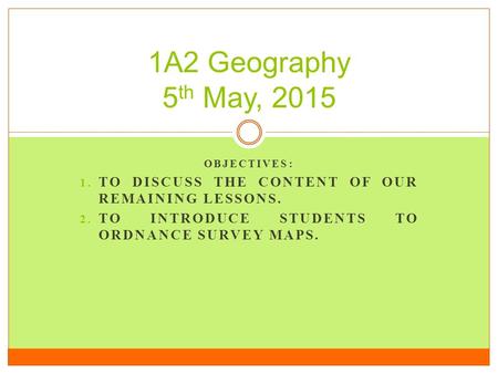 OBJECTIVES: 1. TO DISCUSS THE CONTENT OF OUR REMAINING LESSONS. 2. TO INTRODUCE STUDENTS TO ORDNANCE SURVEY MAPS. 1A2 Geography 5 th May, 2015.
