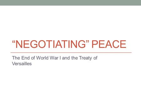 “NEGOTIATING” PEACE The End of World War I and the Treaty of Versailles.