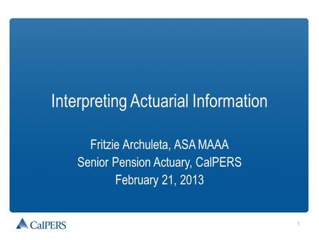 1 Interpreting Actuarial Information Fritzie Archuleta, ASA MAAA Senior Pension Actuary, CalPERS February 21, 2013.
