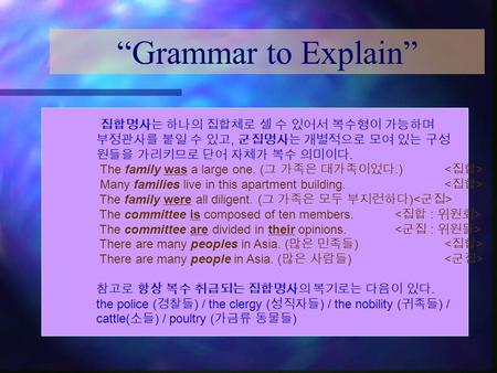 “Grammar to Explain” 집합명사는 하나의 집합체로 셀 수 있어서 복수형이 가능하며 부정관사를 붙일 수 있고, 군집명사는 개별적으로 모여 있는 구성 원들을 가리키므로 단어 자체가 복수 의미이다. The family was a large one. ( 그 가족은.