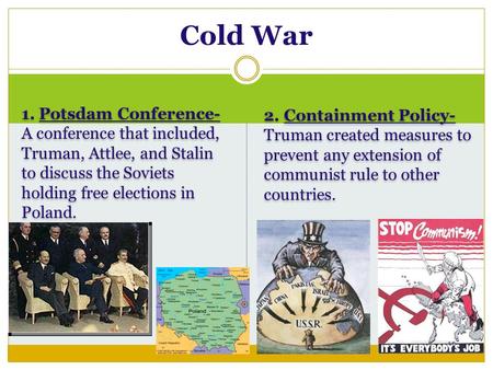 1. Potsdam Conference- A conference that included, Truman, Attlee, and Stalin to discuss the Soviets holding free elections in Poland. 2. Containment Policy-