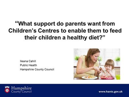 “ What support do parents want from Children’s Centres to enable them to feed their children a healthy diet?” Ileana Cahill Public Health Hampshire County.