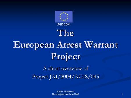 AGIS 2004 EAW Conference Noordwijkerhout June 2006 1 The European Arrest Warrant Project A short overview of Project JAI/2004/AGIS/043.