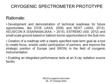 XEUS cryogenic instrument 26 - 27 October 2004 CRYOGENIC SPECTROMETER PROTOTYPE Rationale: Development and demonstration of technical readiness for future.