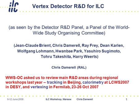 9-12 June 2008ILC Workshop, Warsaw Chris Damerell 1 Vertex Detector R&D for ILC (as seen by the Detector R&D Panel, a Panel of the World- Wide Study Organising.