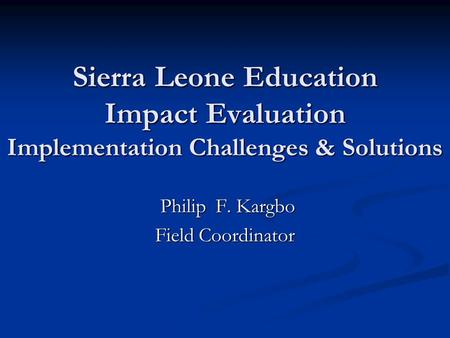 Sierra Leone Education Impact Evaluation Implementation Challenges & Solutions Philip F. Kargbo Philip F. Kargbo Field Coordinator.
