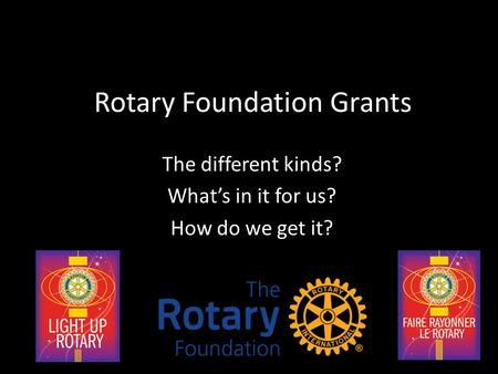 Rotary Foundation Grants The different kinds? What’s in it for us? How do we get it?