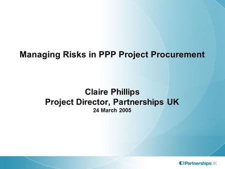 Managing Risks in PPP Project Procurement Claire Phillips Project Director, Partnerships UK 24 March 2005.