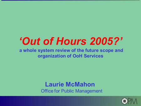 ‘Out of Hours 2005?’ a whole system review of the future scope and organization of OoH Services Laurie McMahon Office for Public Management.