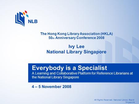 4 – 5 November 2008 Everybody is a Specialist A Learning and Collaborative Platform for Reference Librarians at the National Library Singapore The Hong.
